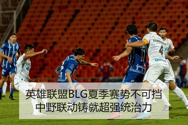 英雄联盟BLG夏季赛势不可挡 中野联动铸就超强统治力